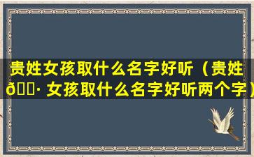 贵姓女孩取什么名字好听（贵姓 🌷 女孩取什么名字好听两个字）